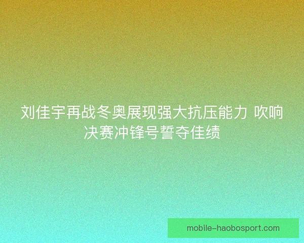 刘佳宇再战冬奥展现强大抗压能力 吹响决赛冲锋号誓夺佳绩